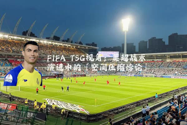 FIFA TSG视角:英超战术演进中的「空间压缩悖论」