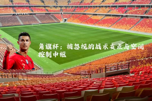 角旗杆:被忽视的战术支点与空间控制中枢